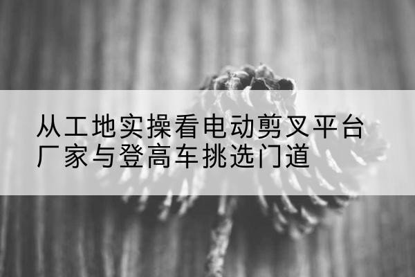 龙口电动剪叉升降平台厂家-从工地实操看电动剪叉平台厂家与登高车挑选门道