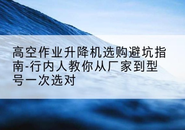 龙口升降平台厂家-高空作业升降机选购避坑指南-行内人教你从厂家到型号一次选对