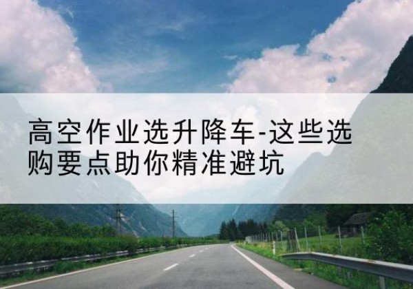 龙口升降车厂家-高空作业选升降车-这些选购要点助你*避坑