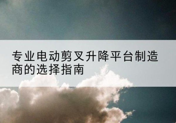 龙口电动剪叉升降平台厂家-专业电动剪叉升降平台制造商的选择指南